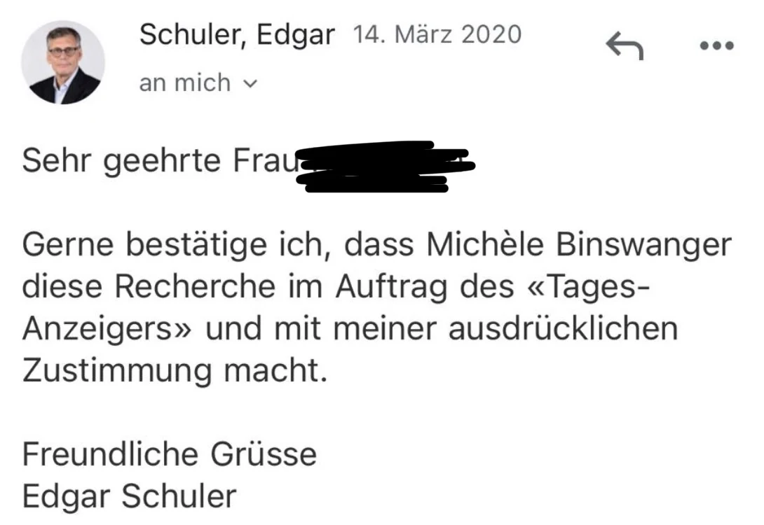 E-Mail von Edgar Schuler vom 14. März 2020: Gerne bestätige ich, dass Michèle Binswanger diese Recherche im Auftrag des «Tages-Anzeigers» und mit meiner ausdrücklichen Zustimmung macht.
